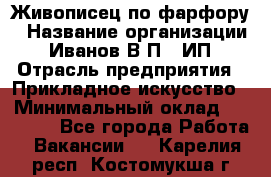 Живописец по фарфору › Название организации ­ Иванов В.П., ИП › Отрасль предприятия ­ Прикладное искусство › Минимальный оклад ­ 30 000 - Все города Работа » Вакансии   . Карелия респ.,Костомукша г.